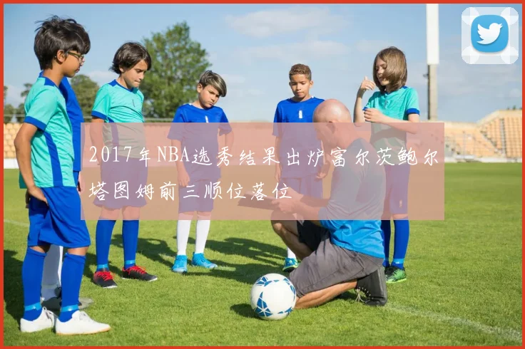 2017年NBA选秀结果出炉富尔茨鲍尔塔图姆前三顺位落位