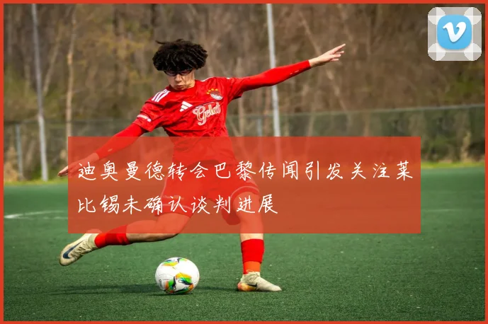 迪奥曼德转会巴黎传闻引发关注莱比锡未确认谈判进展