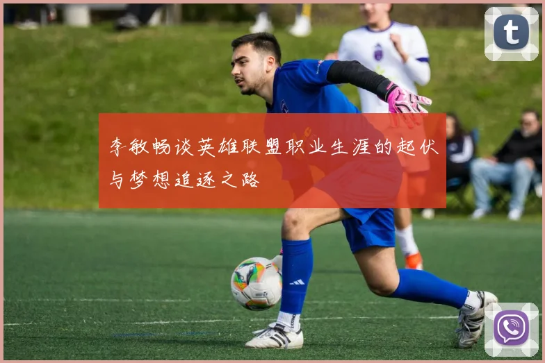 李敏畅谈英雄联盟职业生涯的起伏与梦想追逐之路