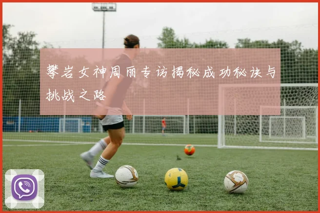 攀岩女神周丽专访揭秘成功秘诀与挑战之路