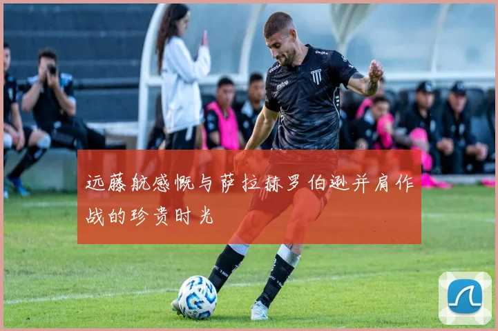 远藤航感慨与萨拉赫罗伯逊并肩作战的珍贵时光