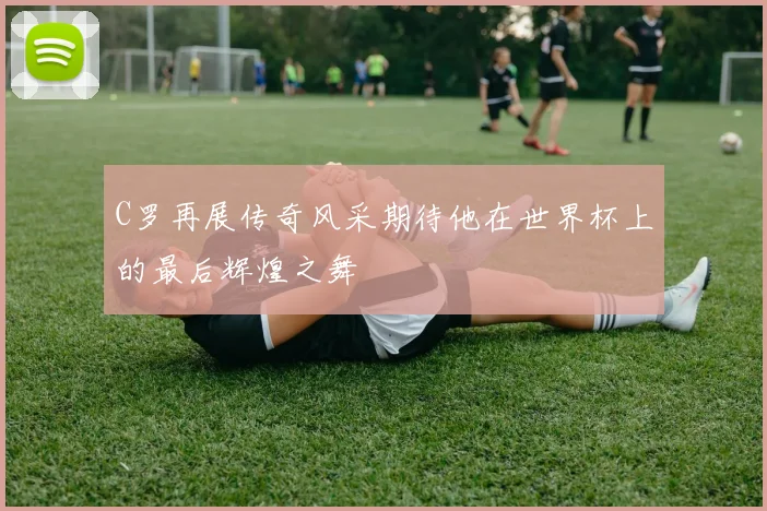 C罗再展传奇风采期待他在世界杯上的最后辉煌之舞