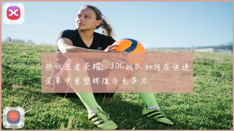 热议王者荣耀：JDG战队如何在快速变革中重塑辉煌与竞争力