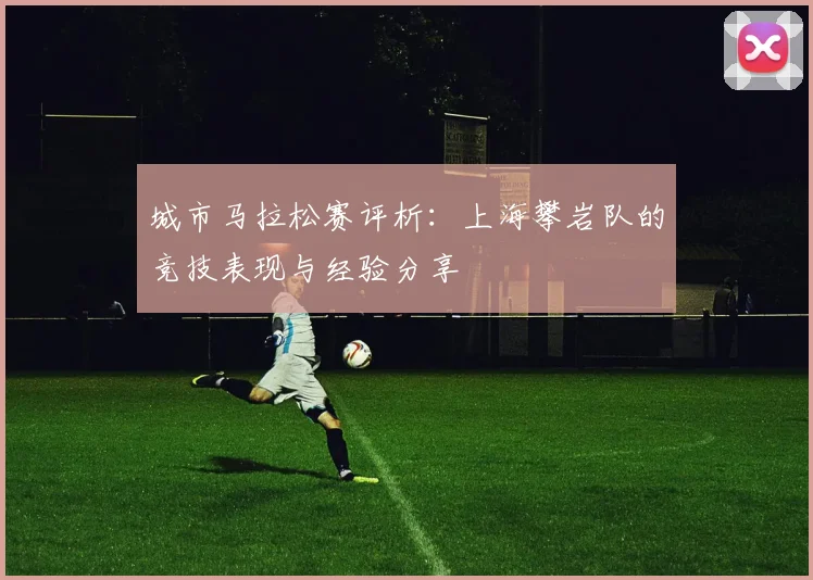 城市马拉松赛评析：上海攀岩队的竞技表现与经验分享