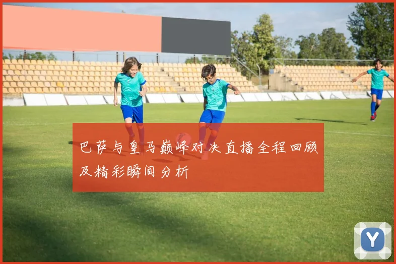 巴萨与皇马巅峰对决直播全程回顾及精彩瞬间分析